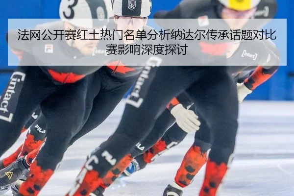 法网公开赛红土热门名单分析纳达尔传承话题对比赛影响深度探讨
